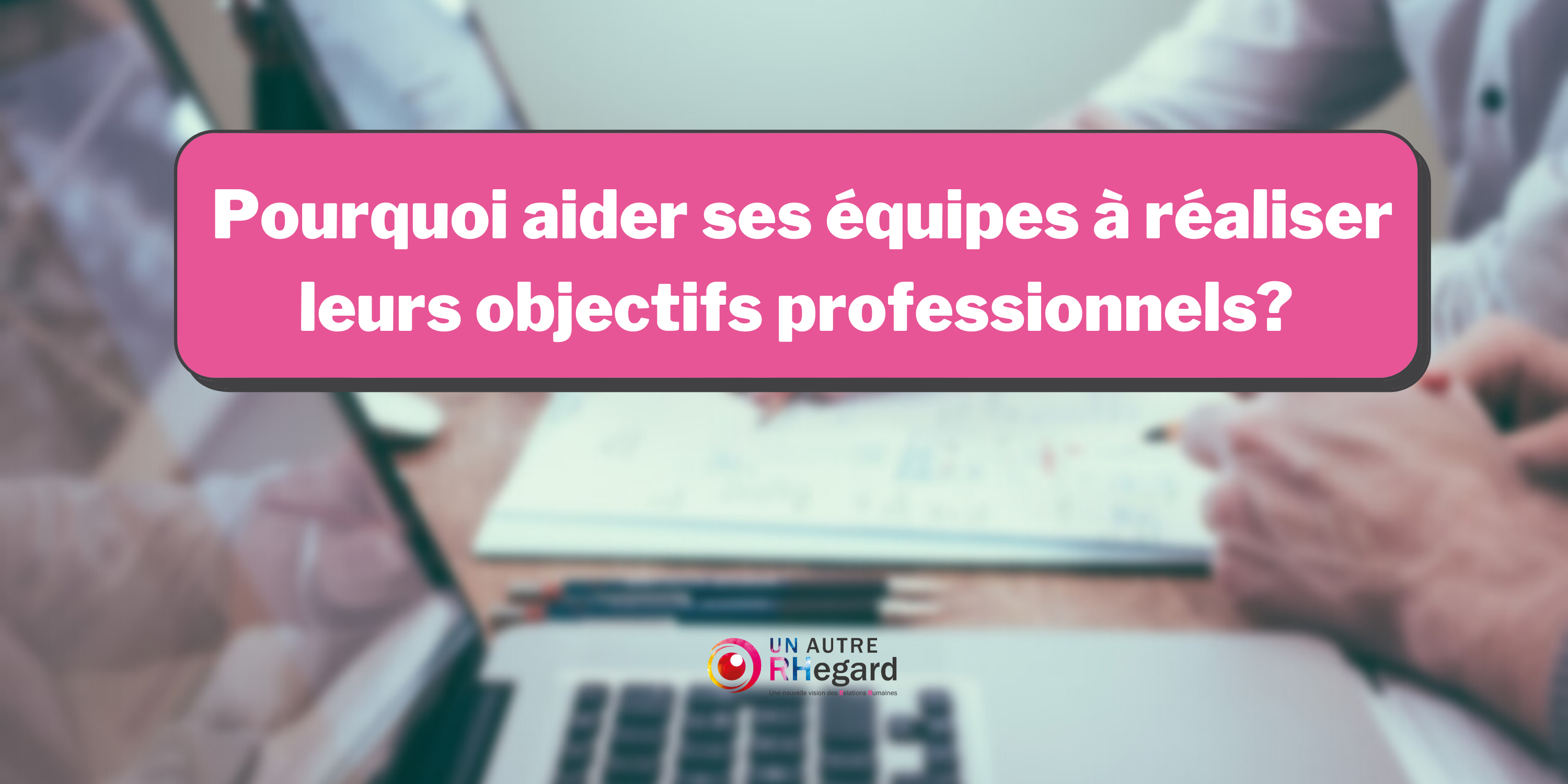 Pourquoi aider ses équipes à réaliser leurs objectifs professionnels ?